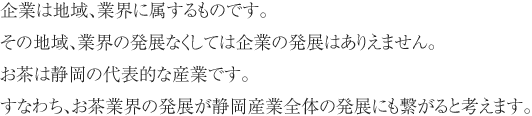 企業は地域、業界に属するものです。その地域、業界の発展なくしては企業の発展はありえません。お茶は静岡の代表的な産業です。すなわち、お茶業界の発展が静岡産業全体の発展にも繋がると考えます。