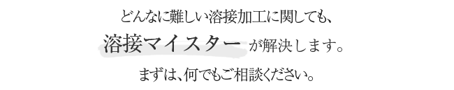 どんなに難しい溶接加工に関しても、溶接マイスター が解決します。まずは、何でもご相談ください。