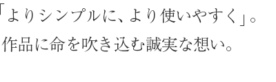 「よりシンプルに、より使いやすく」。作品に命を吹き込む誠実な想い。